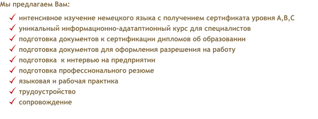 Мы предлагаем Вам: интенсивное изучение немецкого языка с получением сертификата уровня A,B,C   уникальный информационно-адатаптионный курс для специалистов подготовка документов к сертификации дипломов об образовании   подготовка документов для оформления разрешения на работу   подготовка  к интервью на предприятии  подготовка профессионального резюме  языковая и рабочая практика  трудоустройство  сопровождение